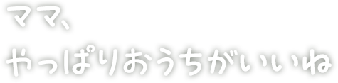 ママ、やっぱりおうちがいいね